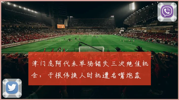 津门虎阿代米单场错失三次绝佳机会，于根伟换人时机遭名嘴炮轰