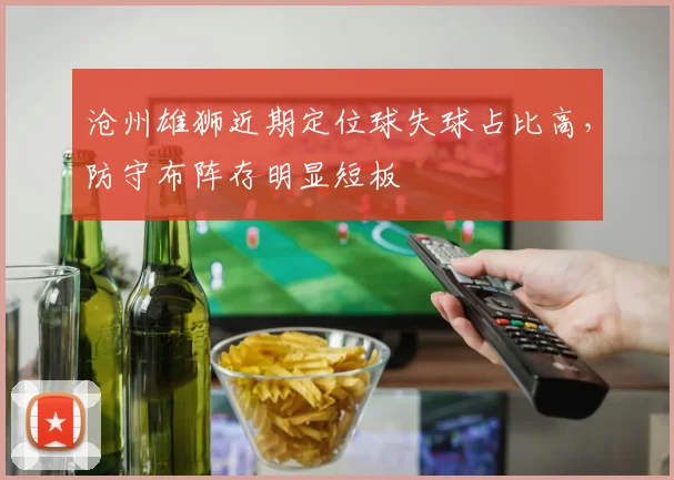 沧州雄狮近期定位球失球占比高，防守布阵存明显短板