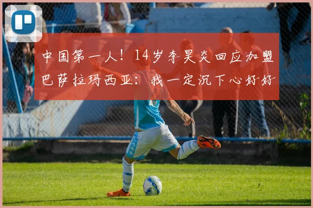 中国第一人！14岁李昊炎回应加盟巴萨拉玛西亚：我一定沉下心好好练球，珍惜在世界顶尖青训的机会