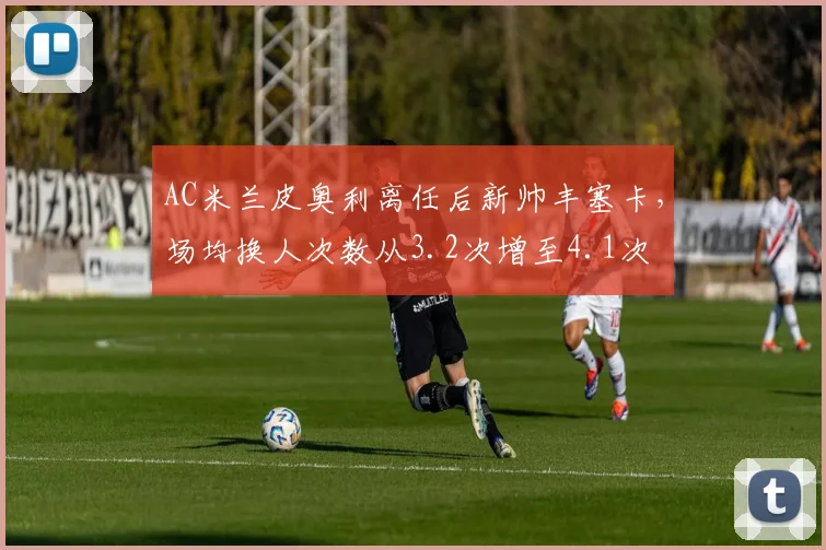 AC米兰皮奥利离任后新帅丰塞卡，场均换人次数从3.2次增至4.1次