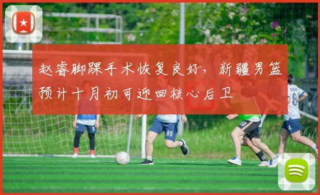 赵睿脚踝手术恢复良好，新疆男篮预计十月初可迎回核心后卫